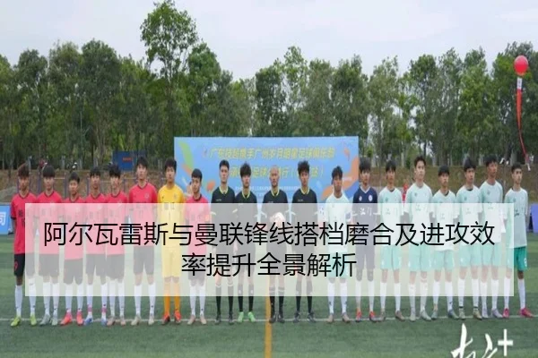 阿尔瓦雷斯与曼联锋线搭档磨合及进攻效率提升全景解析